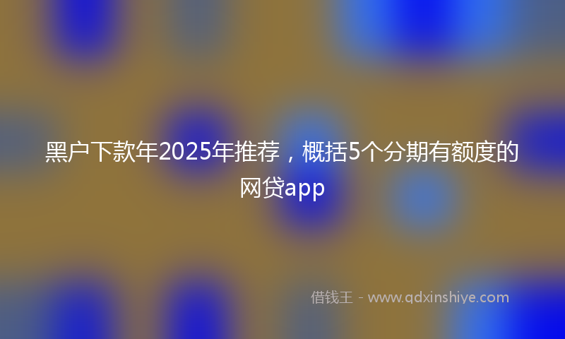 黑户下款年2025年推荐，概括5个分期有额度的网贷app