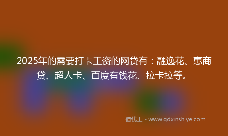 2025年的需要打卡工资的网贷有：融逸花、惠商贷、超人卡、百度有钱花、拉卡拉等。