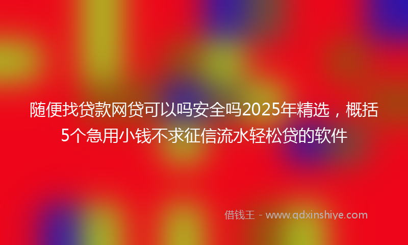随便找贷款网贷可以吗安全吗2025年精选，概括5个急用小钱不求征信流水轻松贷的软件