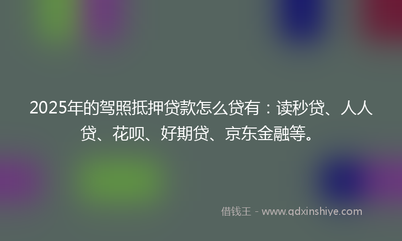 2025年的驾照抵押贷款怎么贷有：读秒贷、人人贷、花呗、好期贷、京东金融等。