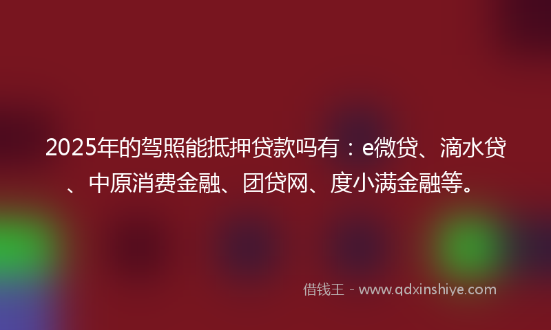 2025年的驾照能抵押贷款吗有：e微贷、滴水贷、中原消费金融、团贷网、度小满金融等。