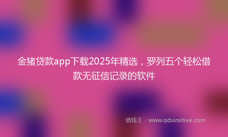 金猪贷款app下载2025年精选，罗列五个轻松借款无征信记录的软件