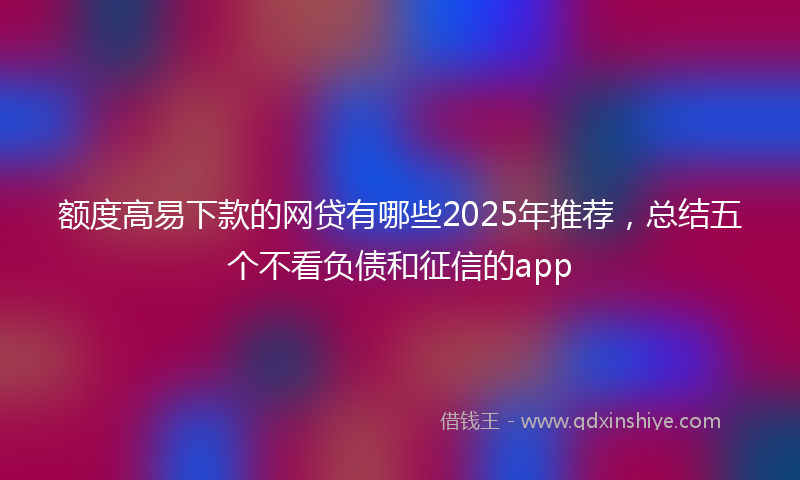 额度高易下款的网贷有哪些2025年推荐，总结五个不看负债和征信的app