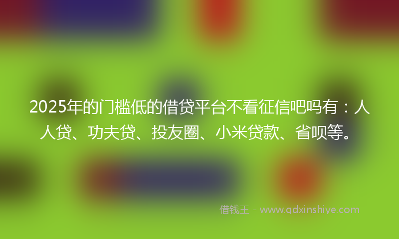 2025年的门槛低的借贷平台不看征信吧吗有：人人贷、功夫贷、投友圈、小米贷款、省呗等。