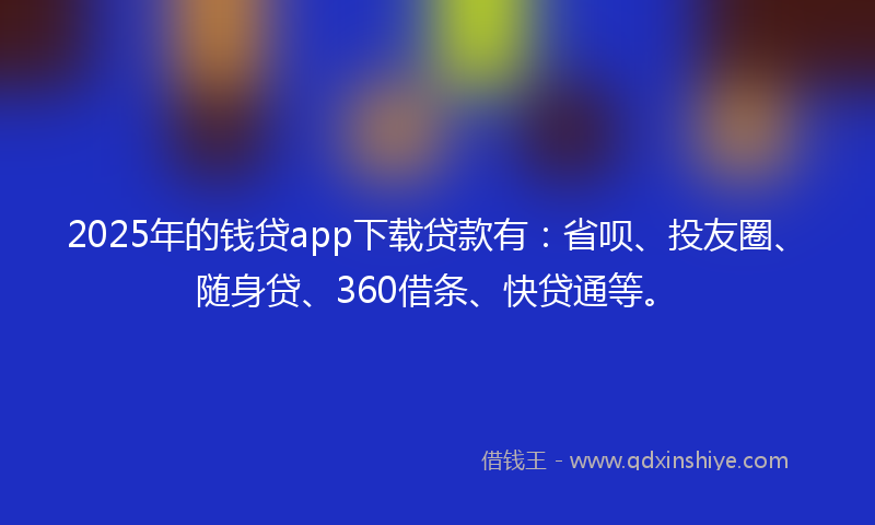 2025年的钱贷app下载贷款有：省呗、投友圈、随身贷、360借条、快贷通等。