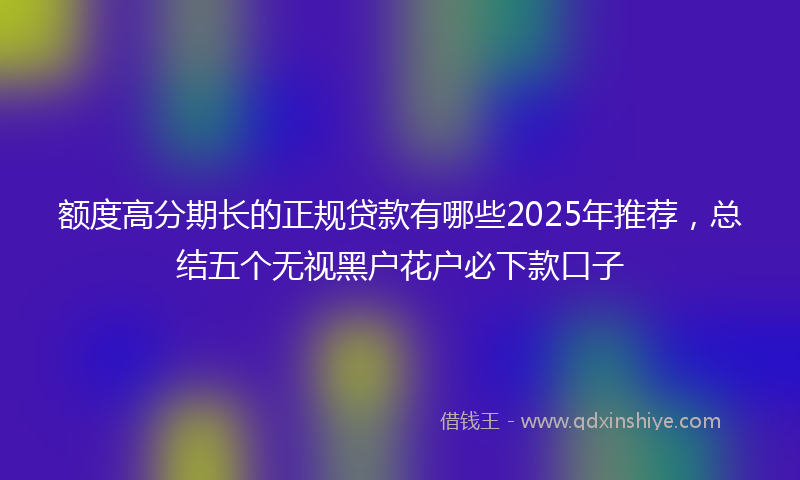 额度高分期长的正规贷款有哪些2025年推荐，总结五个无视黑户花户必下款口子