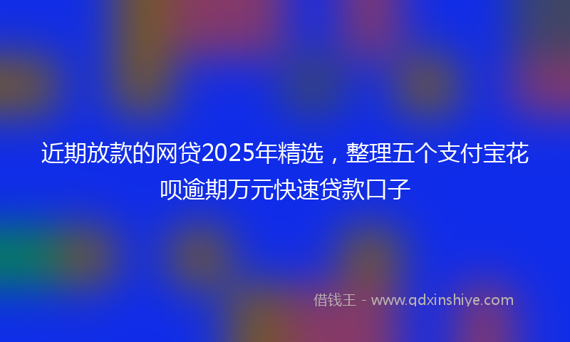 近期放款的网贷2025年精选，整理五个支付宝花呗逾期万元快速贷款口子