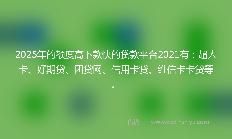 2025年的额度高下款快的贷款平台2021有：超人卡、好期贷、团贷网、信用卡贷、维信卡卡贷等。