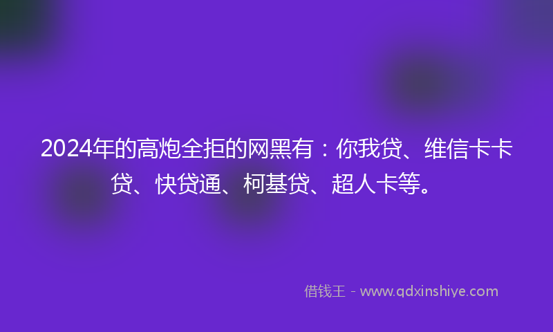 2024年的高炮全拒的网黑有：你我贷、维信卡卡贷、快贷通、柯基贷、超人卡等。