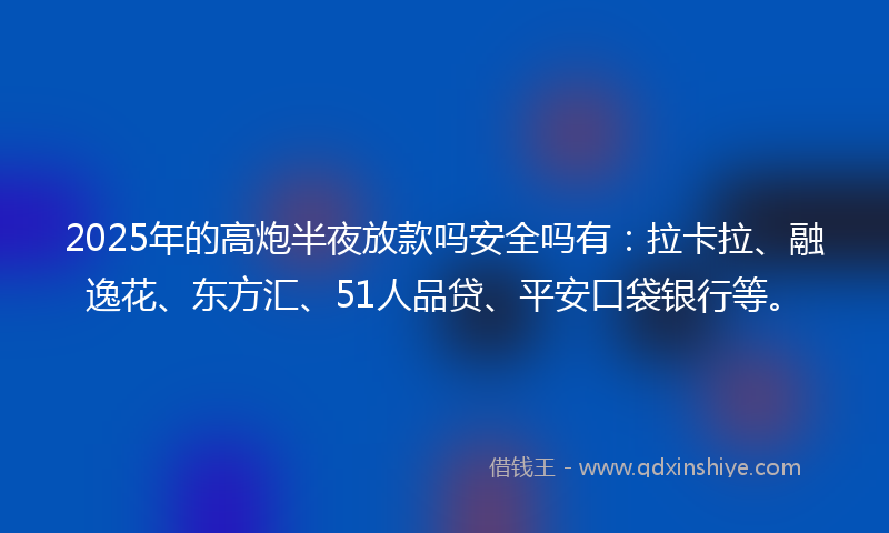 2025年的高炮半夜放款吗安全吗有：拉卡拉、融逸花、东方汇、51人品贷、平安口袋银行等。