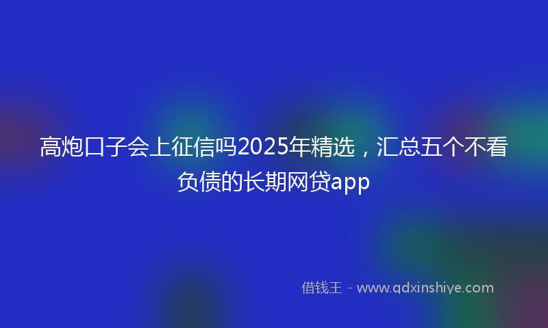 高炮口子会上征信吗2025年精选，汇总五个不看负债的长期网贷app