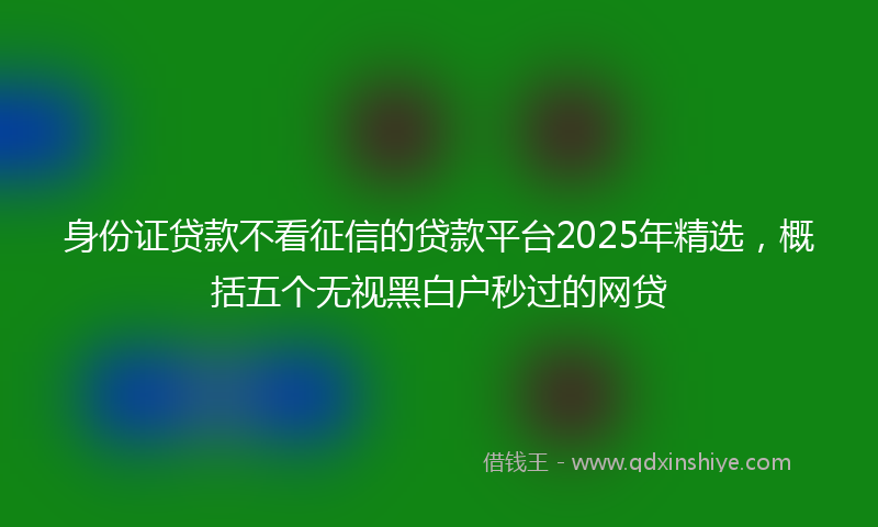 身份证贷款不看征信的贷款平台2025年精选，概括五个无视黑白户秒过的网贷