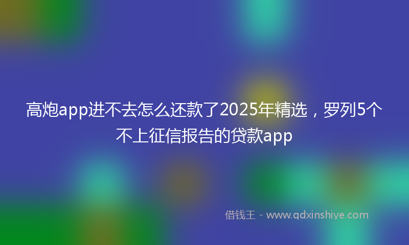 高炮app进不去怎么还款了2025年精选，罗列5个不上征信报告的贷款app