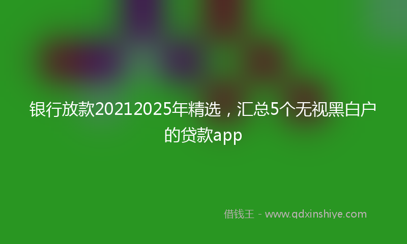 银行放款20212025年精选，汇总5个无视黑白户的贷款app