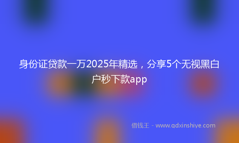 身份证贷款一万2025年精选，分享5个无视黑白户秒下款app