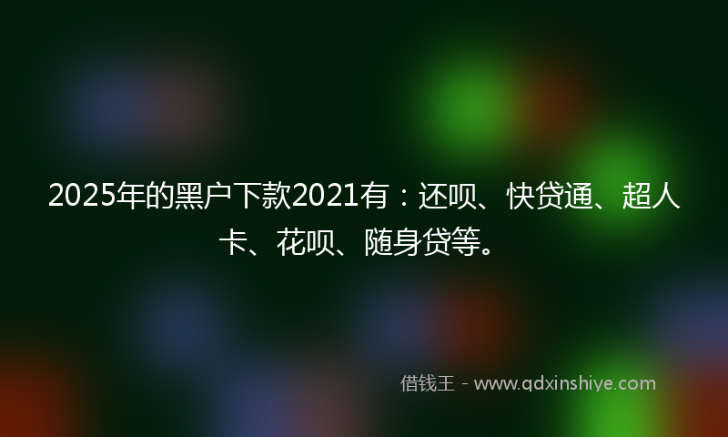 2025年的黑户下款2021有：还呗、快贷通、超人卡、花呗、随身贷等。