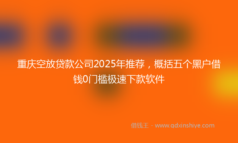 重庆空放贷款公司2025年推荐，概括五个黑户借钱0门槛极速下款软件