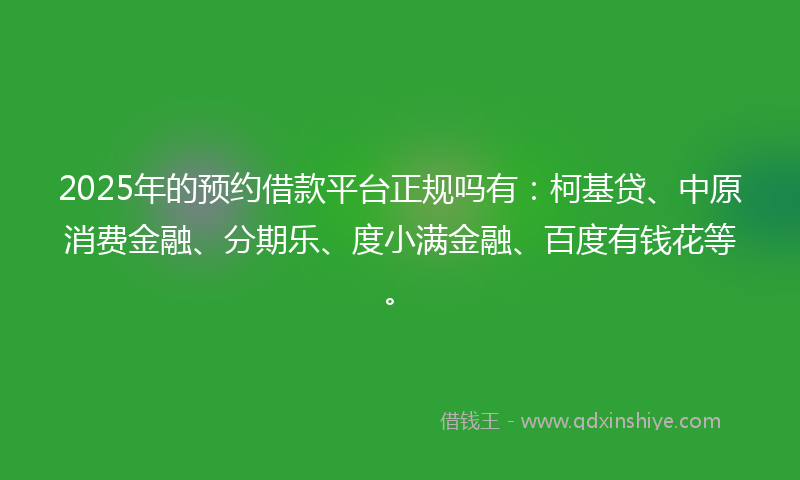 2025年的预约借款平台正规吗有：柯基贷、中原消费金融、分期乐、度小满金融、百度有钱花等。