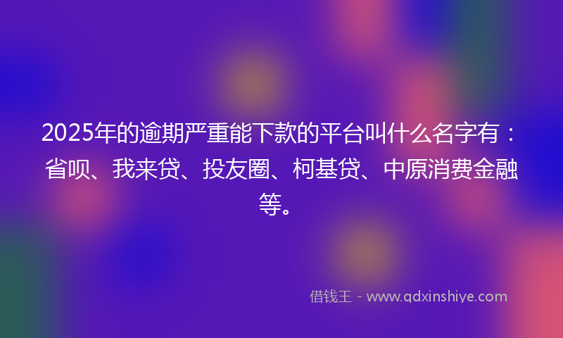 2025年的逾期严重能下款的平台叫什么名字有：省呗、我来贷、投友圈、柯基贷、中原消费金融等。