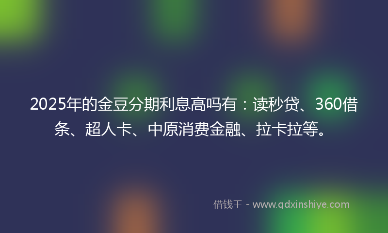 2025年的金豆分期利息高吗有：读秒贷、360借条、超人卡、中原消费金融、拉卡拉等。
