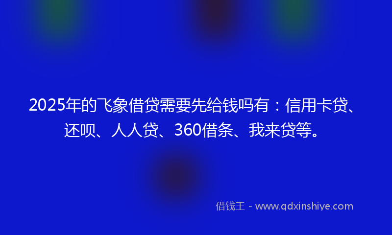 2025年的飞象借贷需要先给钱吗有：信用卡贷、还呗、人人贷、360借条、我来贷等。