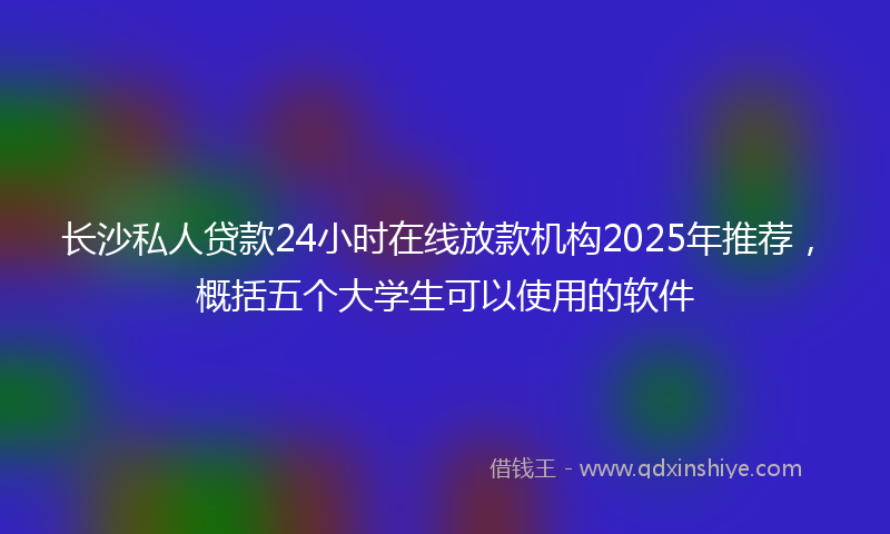 长沙私人贷款24小时在线放款机构2025年推荐，概括五个大学生可以使用的软件