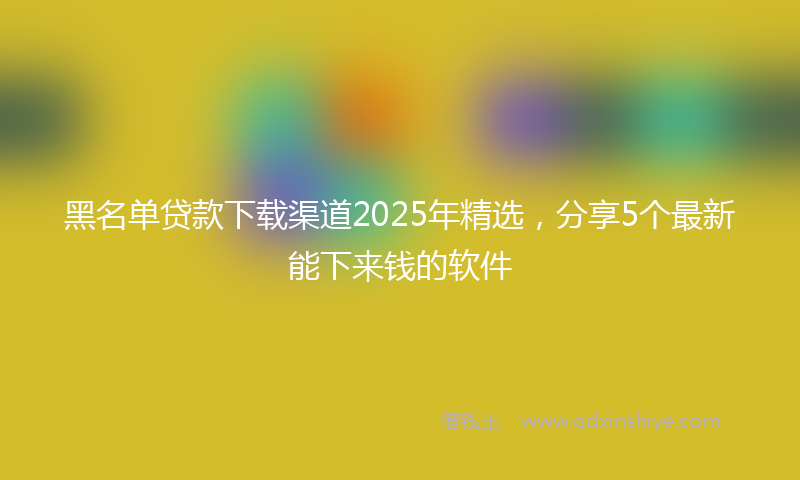 黑名单贷款下载渠道2025年精选，分享5个最新能下来钱的软件