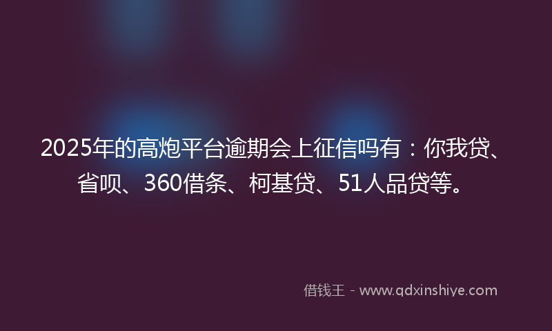2025年的高炮平台逾期会上征信吗有：你我贷、省呗、360借条、柯基贷、51人品贷等。