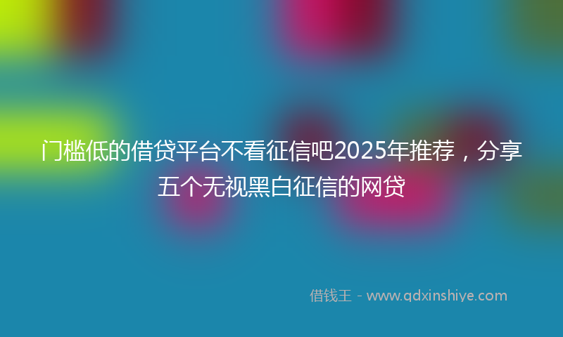 门槛低的借贷平台不看征信吧2025年推荐，分享五个无视黑白征信的网贷