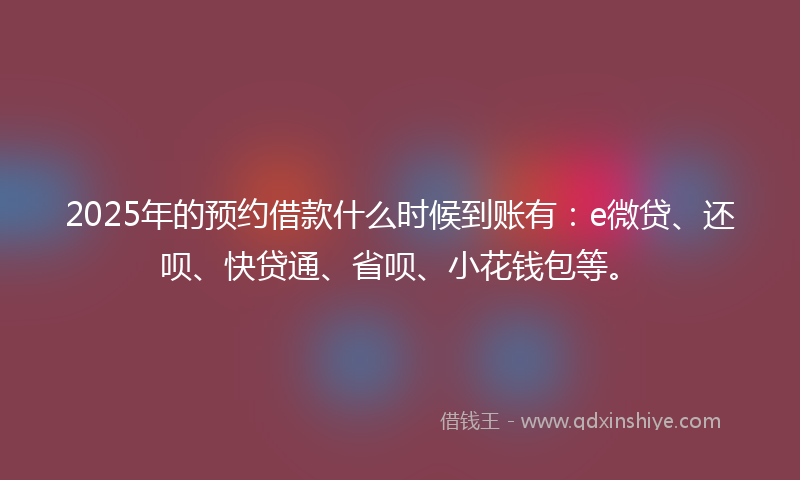 2025年的预约借款什么时候到账有：e微贷、还呗、快贷通、省呗、小花钱包等。