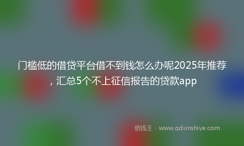 门槛低的借贷平台借不到钱怎么办呢2025年推荐，汇总5个不上征信报告的贷款app