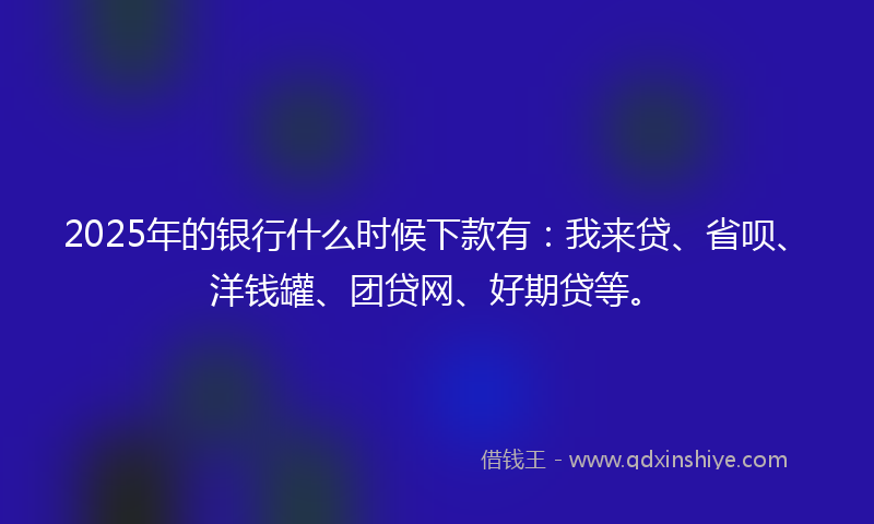 2025年的银行什么时候下款有：我来贷、省呗、洋钱罐、团贷网、好期贷等。