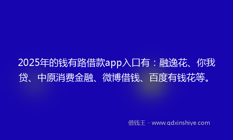 2025年的钱有路借款app入口有：融逸花、你我贷、中原消费金融、微博借钱、百度有钱花等。