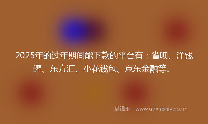 2025年的过年期间能下款的平台有：省呗、洋钱罐、东方汇、小花钱包、京东金融等。