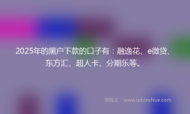 2025年的黑户下款的口子有：融逸花、e微贷、东方汇、超人卡、分期乐等。