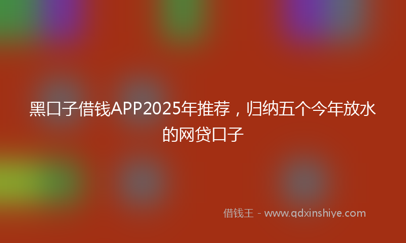 黑口子借钱APP2025年推荐，归纳五个今年放水的网贷口子