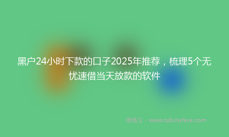 黑户24小时下款的口子2025年推荐，梳理5个无忧速借当天放款的软件