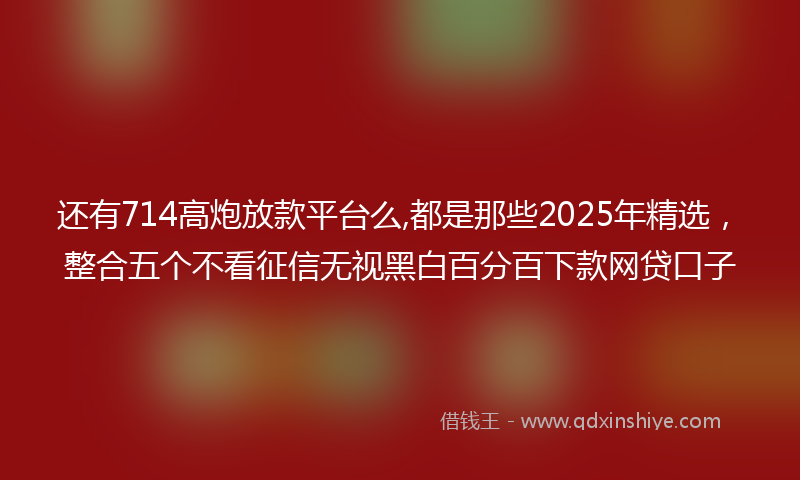 还有714高炮放款平台么,都是那些2025年精选，整合五个不看征信无视黑白百分百下款网贷口子