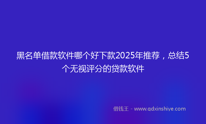 黑名单借款软件哪个好下款2025年推荐，总结5个无视评分的贷款软件
