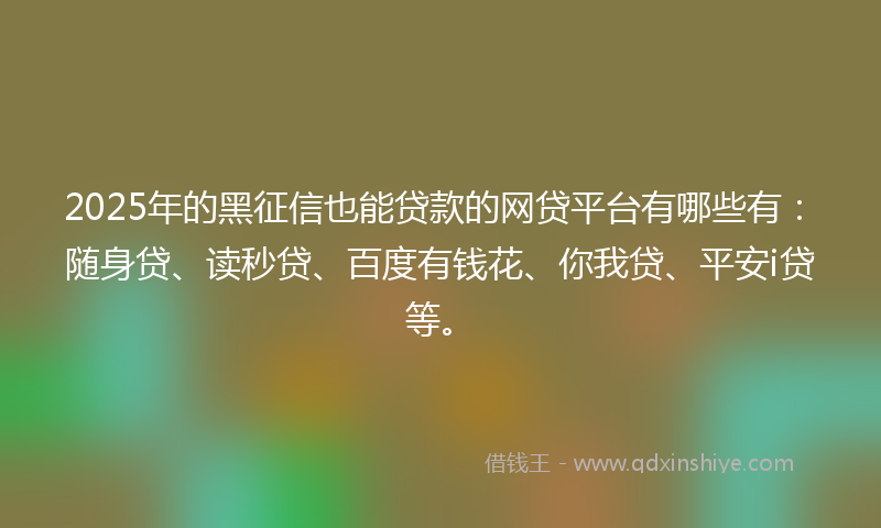 2025年的黑征信也能贷款的网贷平台有哪些有：随身贷、读秒贷、百度有钱花、你我贷、平安i贷等。