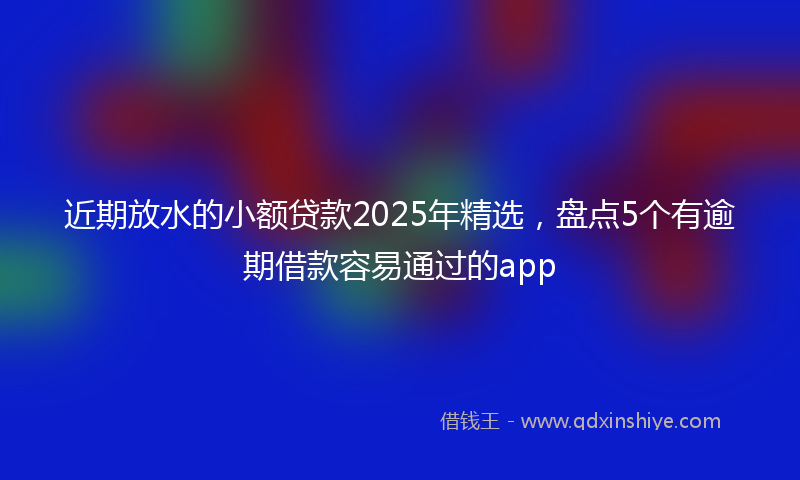 近期放水的小额贷款2025年精选，盘点5个有逾期借款容易通过的app