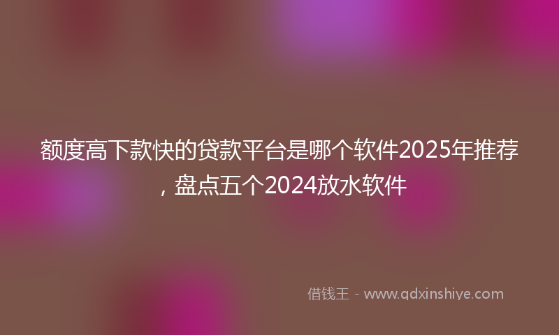额度高下款快的贷款平台是哪个软件2025年推荐，盘点五个2024放水软件