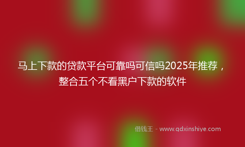 马上下款的贷款平台可靠吗可信吗2025年推荐，整合五个不看黑户下款的软件