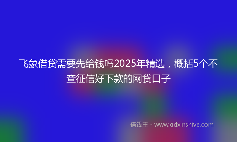 飞象借贷需要先给钱吗2025年精选，概括5个不查征信好下款的网贷口子