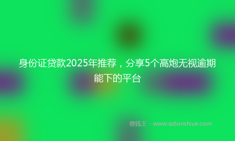 身份证贷款2025年推荐，分享5个高炮无视逾期能下的平台