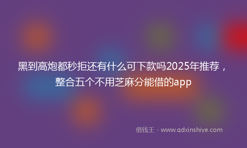 黑到高炮都秒拒还有什么可下款吗2025年推荐，整合五个不用芝麻分能借的app