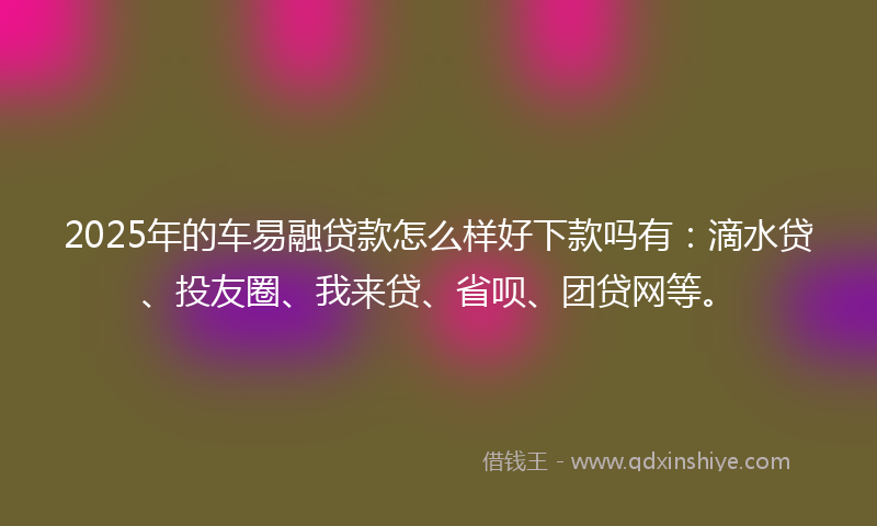 2025年的车易融贷款怎么样好下款吗有：滴水贷、投友圈、我来贷、省呗、团贷网等。