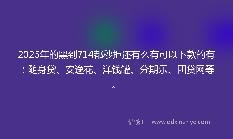 2025年的黑到714都秒拒还有么有可以下款的有：随身贷、安逸花、洋钱罐、分期乐、团贷网等。