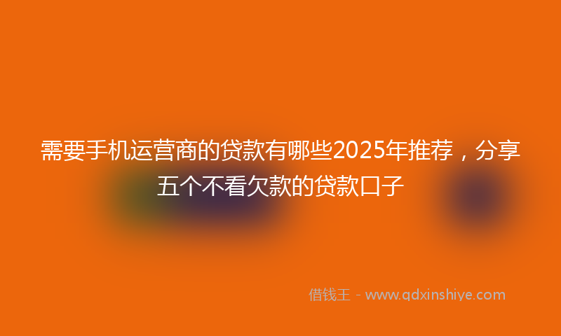 需要手机运营商的贷款有哪些2025年推荐，分享五个不看欠款的贷款口子