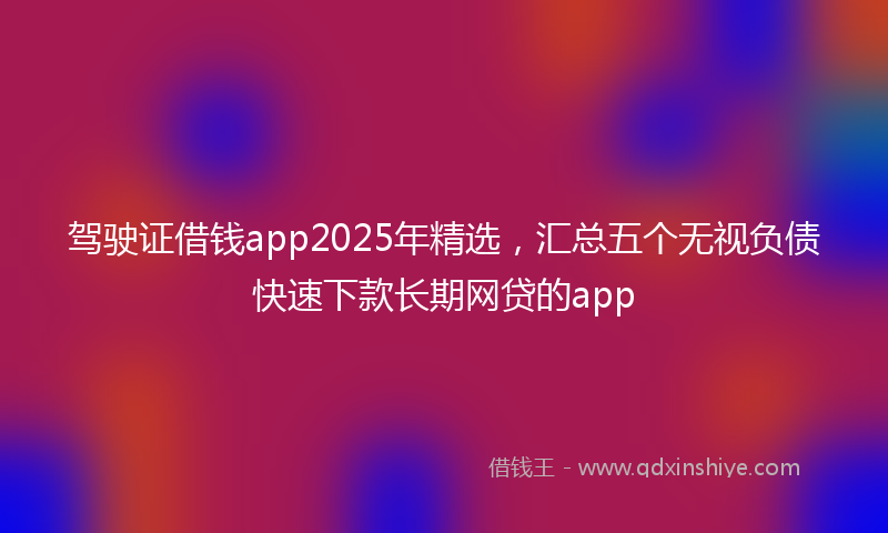 驾驶证借钱app2025年精选，汇总五个无视负债快速下款长期网贷的app
